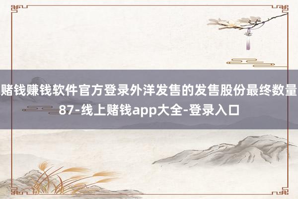 赌钱赚钱软件官方登录外洋发售的发售股份最终数量87-线上赌钱app大全-登录入口