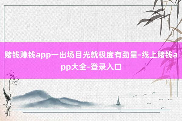 赌钱赚钱app一出场目光就极度有劲量-线上赌钱app大全-登录入口