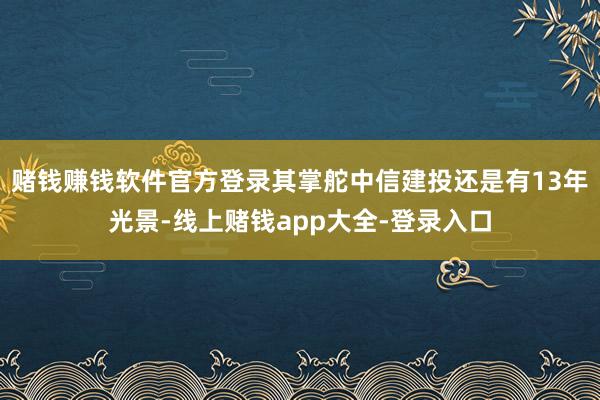 赌钱赚钱软件官方登录其掌舵中信建投还是有13年光景-线上赌钱app大全-登录入口
