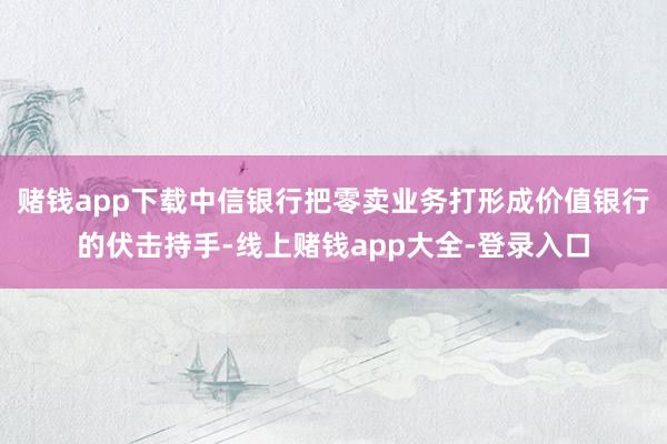 赌钱app下载中信银行把零卖业务打形成价值银行的伏击持手-线上赌钱app大全-登录入口