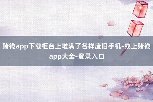 赌钱app下载柜台上堆满了各样废旧手机-线上赌钱app大全-登录入口