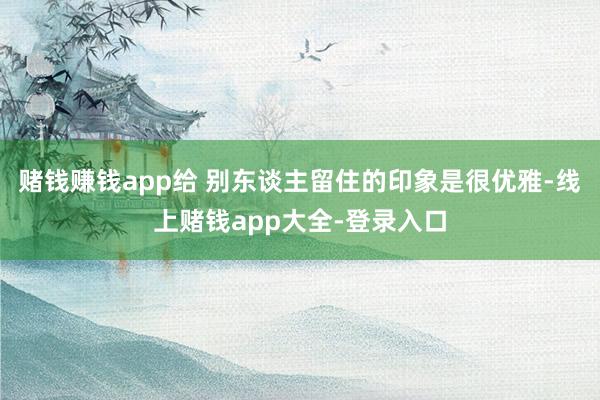 赌钱赚钱app给 别东谈主留住的印象是很优雅-线上赌钱app大全-登录入口
