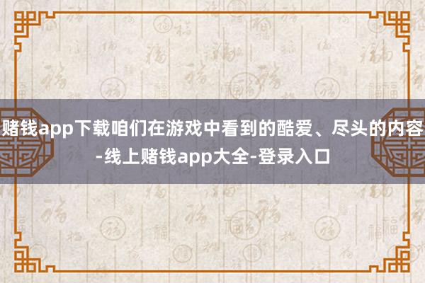 赌钱app下载咱们在游戏中看到的酷爱、尽头的内容-线上赌钱app大全-登录入口