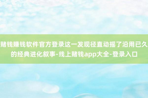 赌钱赚钱软件官方登录这一发现径直动摇了沿用已久的经典进化叙事-线上赌钱app大全-登录入口