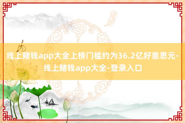 线上赌钱app大全上榜门槛约为36.2亿好意思元-线上赌钱app大全-登录入口
