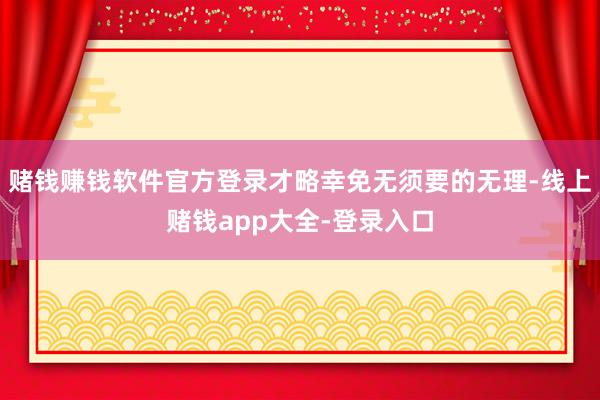 赌钱赚钱软件官方登录才略幸免无须要的无理-线上赌钱app大全-登录入口