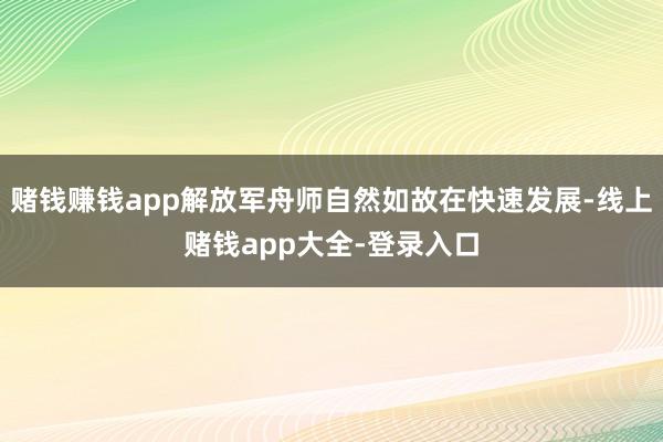 赌钱赚钱app解放军舟师自然如故在快速发展-线上赌钱app大全-登录入口