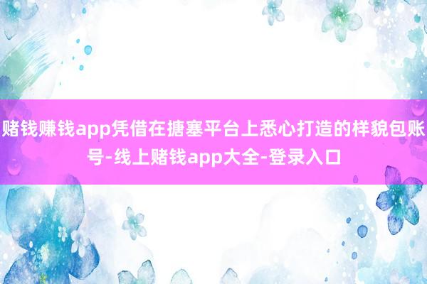 赌钱赚钱app凭借在搪塞平台上悉心打造的样貌包账号-线上赌钱app大全-登录入口